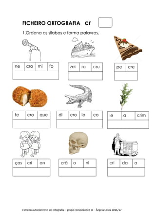 Ficheiro autocorretivo de ortografia – grupo consonântico cr – Ângela Costa 2016/17
FICHEIRO ORTOGRAFIA cr
1.Ordena as sílabas e forma palavras.
ne cro mi fo zei ro cru pe cre
te cro que di cro lo co le a crim
ças cri an crâ o ni cri da a
 