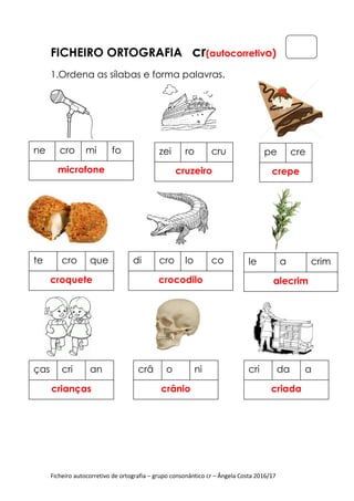 Ficheiro autocorretivo de ortografia – grupo consonântico cr – Ângela Costa 2016/17
FICHEIRO ORTOGRAFIA cr(autocorretivo)
1.Ordena as sílabas e forma palavras.
ne cro mi fo
microfone
zei ro cru
cruzeiro
pe cre
crepe
te cro que
croquete
di cro lo co
crocodilo
le a crim
alecrim
ças cri an
crianças
crâ o ni
crânio
cri da a
criada
 