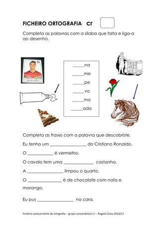 Ficheiro autocorretivo de ortografia
FICHEIRO ORTOGRAFIA
Completa as palavras
ao desenho.
Completa as frases com a
Eu tenho um _________________ do Cristiano Ronaldo.
O ____________ é vermelho.
O cavalo tem uma ______________ castanha.
A _________________ limpou o quarto.
O ________________ é de chocolate com nata e
morango.
Eu pus _________________ na
Ficheiro autocorretivo de ortografia – grupo consonântico cr – Ângela Costa 2016/17
ORTOGRAFIA cr
Completa as palavras com a sílaba que falta
pleta as frases com a palavra que descobriste
Eu tenho um _________________ do Cristiano Ronaldo.
O ____________ é vermelho.
O cavalo tem uma ______________ castanha.
A _________________ limpou o quarto.
O ________________ é de chocolate com nata e
Eu pus _________________ na cara.
________na
________me
________pe
________vo
________mo
________ada
Ângela Costa 2016/17
com a sílaba que falta e liga-a
descobriste.
Eu tenho um _________________ do Cristiano Ronaldo.
O cavalo tem uma ______________ castanha.
O ________________ é de chocolate com nata e
 