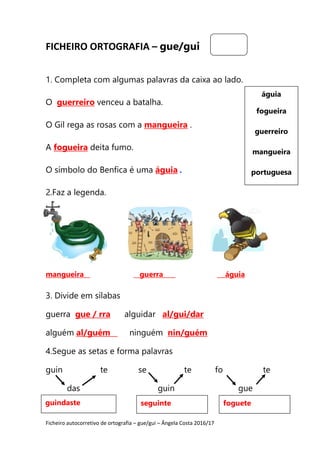 Ficheiro autocorretivo de ortografia – gue/gui – Ângela Costa 2016/17
FICHEIRO ORTOGRAFIA – gue/gui
1. Completa com algumas palavras da caixa ao lado.
O guerreiro venceu a batalha.
O Gil rega as rosas com a mangueira .
A fogueira deita fumo.
O símbolo do Benfica é uma águia .
2.Faz a legenda.
mangueira guerra águia
3. Divide em sílabas
guerra gue / rra alguidar al/gui/dar
alguém al/guém ninguém nin/guém
4.Segue as setas e forma palavras
guin te se te fo te
das guin gue
águia
fogueira
guerreiro
mangueira
portuguesa
guindaste seguinte foguete
 
