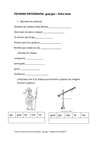 Ficheiro autocorretivo de ortografia – gue/gui – Ângela Costa 2016/17
FICHEIRO ORTOGRAFIA gue/gui – ficha teste
1. Descobre as palavras:
Símbolo do futebol clube Benfica _______________________
Nave que vai para o espaço ______________________
O mesmo que briga __________________
Pessoa que toca guitarra ______________________
Bomba que estala no céu _____________________
2.Divide em sílabas
mangueira __________________
português_____________________
guizo ____________________
Guilherme ________________________
3.Assinala com X as sílabas que formam a palavra da imagem.
Escreve a palavra.
ge gue rei rrei ro guin gin das te tre
 