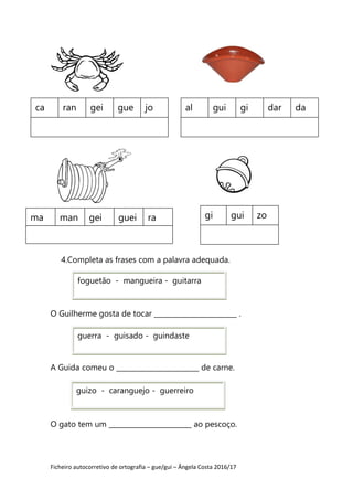 Ficheiro autocorretivo de ortografia – gue/gui – Ângela Costa 2016/17
4.Completa as frases com a palavra adequada.
O Guilherme gosta de tocar ________________________ .
A Guida comeu o ________________________ de carne.
O gato tem um ________________________ ao pescoço.
ca ran gei gue jo al gui gi dar da
ma man gei guei ra gi gui zo
guerra - guisado - guindaste
guizo - caranguejo - guerreiro
foguetão - mangueira - guitarra
 