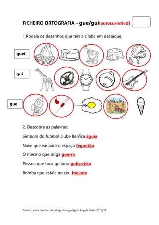Ficheiro autocorretivo de ortografia – gue/gui – Ângela Costa 2016/17
FICHEIRO ORTOGRAFIA – gue/gui(autocorretivo)
1.Rodeia os desenhos que têm a sílaba em destaque.
2. Descobre as palavras:
Símbolo do futebol clube Benfica águia
Nave que vai para o espaço foguetão
O mesmo que briga guerra
Pessoa que toca guitarra guitarrista
Bomba que estala no céu foguete
guei
gui
gue
 