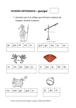 Ficheiro autocorretivo de ortografia – gue/gui – Ângela Costa 2016/17
FICHEIRO ORTOGRAFIA – gue/gui
1. Assinala com X as sílabas que formam a palavra da
imagem. Escreve a palavra.
ge gue rei rrei ro guin gin das te tre
ca ran gei gue jo al gui gi dar da
ma man gei guei ra gi gui zo
 
