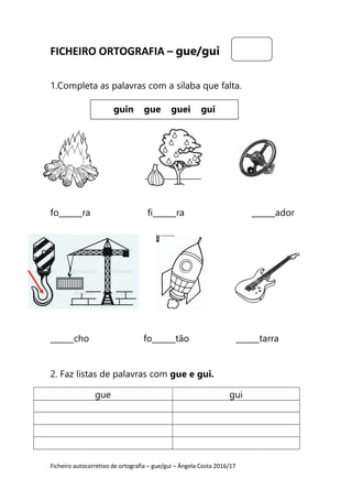 Ficheiro autocorretivo de ortografia – gue/gui – Ângela Costa 2016/17
FICHEIRO ORTOGRAFIA – gue/gui
1.Completa as palavras com a sílaba que falta.
fo______ra fi______ra ______ador
______cho fo______tão ______tarra
2. Faz listas de palavras com gue e gui.
gue gui
guin gue guei gui
 