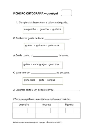 Ficheiro autocorretivo de ortografia – gue/gui – Ângela Costa 2016/17
FICHEIRO ORTOGRAFIA – gue/gui
1. Completa as frases com a palavra adequada.
O Guilherme gosta de tocar ________________________ .
A Guida comeu o ________________________ de carne.
O gato tem um ________________________ ao pescoço.
A Guiomar cortou um dedo e correu ________________________.
2.Separa as palavras em sílabas e volta a escrevê-las.
guerreiro foguete figueira
amiguinho - guincho - guitarra
guerra - guisado - guindaste
guizo - caranguejo - guerreiro
guitarrista - guita - sangue
 