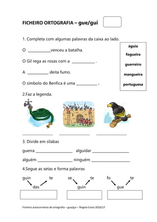 Ficheiro autocorretivo de ortografia – gue/gui – Ângela Costa 2016/17
FICHEIRO ORTOGRAFIA – gue/gui
1. Completa com algumas palavras da caixa ao lado.
O _____________venceu a batalha.
O Gil rega as rosas com a _____________ .
A ____________ deita fumo.
O símbolo do Benfica é uma ____________ .
2.Faz a legenda.
_____________________ _____________________ _____________________
3. Divide em sílabas
guerra _____________________ alguidar _____________________
alguém ____________________ ninguém ______________________
4.Segue as setas e forma palavras
guin te se te fo te
das guin gue
águia
fogueira
guerreiro
mangueira
portuguesa
 