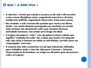 O QUE É A ROBÓTICA ?
 A robótica é ciência que estuda a construção de robôs. Ela envolve
várias outras disciplinas como: engenharia mecânica e eléctrica,
inteligência artificial, engenharia electrónica, física entre outras.
 Na verdade, o robô humanóide perfeito que vemos nos filmes,
ainda é um sonho distante perseguido pro cientistas no mundo
todo. Existem sim atualmente robôs que simulam diversas
actividade humanas, mas ainda estão longe do ideal.
 A origem da palavra “robô” vem da palavra tcheca robota que
significa “trabalho forçado” daí a ideia que muitos têm daquele
robô que imita o homem em todas as actividades, servido como um
‘empregado” mecânico.
 A maioria dos robôs existentes são do tipo industriais utilizados
para trabalhos onde o risco de vida para o homem é iminente
(desarmadores de bombas), ou exige um altíssimo grau de precisão
(robôs cirúrgicos).
 