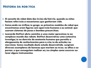HISTORIA DA ROBÓTICA
 O conceito de robot data dos inícios da história, quando os mitos
faziam referência a mecanismos que ganhavam vida.
 Começando na civilização grega, os primeiros modelos de robot que
encontramos eram figuras com aparência humana e/ou animal, que
usavam sistemas de pesos e bombas pneumáticas.
 Leonardo DaVinci abriu caminho a uma maior aproximação ao
complexo mundo dos robots. DaVinci desenvolveu uma extensiva
investigação no domínio da anatomia humana que permitiu o
alargamento de conhecimentos para a criação de articulações
mecânicas. Como resultado deste estudo desenvolvido, surgiram
diversos exemplares de bonecos que moviam as mãos, os olhos e as
pernas, e que conseguiam realizar acções simples como escrever ou
tocar alguns instrumentos.
 