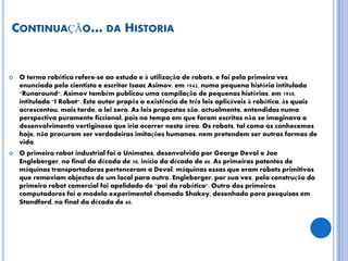 CONTINUAÇÃO… DA HISTORIA
 O termo robótica refere-se ao estudo e à utilização de robots, e foi pela primeira vez
enunciado pelo cientista e escritor Isaac Asimov, em 1942, numa pequena história intitulada
"Runaround". Asimov também publicou uma compilação de pequenas histórias, em 1950,
intitulada "I Robot". Este autor propôs a existência de três leis aplicáveis à robótica, às quais
acrescentou, mais tarde, a lei zero. As leis propostas são, actualmente, entendidas numa
perspectiva puramente ficcional, pois no tempo em que foram escritas não se imaginava o
desenvolvimento vertiginoso que iria ocorrer nesta área. Os robots, tal como os conhecemos
hoje, não procuram ser verdadeiras imitações humanas, nem pretendem ser outras formas de
vida.
 O primeiro robot industrial foi o Unimates, desenvolvido por George Devol e Joe
Engleberger, no final da década de 50, início da década de 60. As primeiras patentes de
máquinas transportadoras pertenceram a Devol, máquinas essas que eram robots primitivos
que removiam objectos de um local para outro. Engleberger, por sua vez, pela construção do
primeiro robot comercial foi apelidado de "pai da robótica". Outro dos primeiros
computadores foi o modelo experimental chamado Shakey, desenhado para pesquisas em
Standford, no final da década de 60.
 