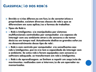 CLASSIFICAÇÃO DOS ROBÔS
 Devido a várias diferenças em função de características e
propriedades, existem diversas classes de robôs que se
diferenciam em suas aplicações e formas de trabalhar.
 Tipos de Robôs:
 1. Robôs Inteligentes: são manipulados por sistemas
multifuncionais controlados por computador, são capazes de
interagir com seu ambiente através de sensores e de tomar
decisões em tempo real. Actualmente dedica-se grandes esforços
no desenvolvimento desse tipo de robô.
 2. Robôs com controle por computador: são semelhantes aos
robôs inteligentes, porém não tem a capacidade de interagir com
o ambiente. Se estes robôs forem equipados com sensores e
software adequado, se transformam em robôs inteligentes.
 3. Robôs de aprendizagem: se limitam a repetir um sequência de
movimentos, realizados com a intervenção de um operador ou
memorizadas.
 