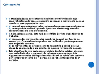 CONTINUAÇÃO
 4. Manipuladores: são sistemas mecânicos multifuncionais, cujo
sensível sistema de controle permite governar o movimento de seus
membros das seguintes formas:
 a) manual, quando o operador controle diretamente os movimentos;
b) de sequência variável, quando é possível alterar algumas das
características do ciclo de trabalho.
 5. Com controle-servo: este tipo de controle permite duas formas de
trabalho:
 a) controle dos movimentos dos membros do robô em função de
seus eixos. Os movimentos podem ser realizados ponto-a-ponto ou
com trajetória contínua.
b) os movimentos se estabelecem da respectiva posição de seus
eixos de coordenada e da orientação da mão ferramenta do robô.
 Esta classificação não pretende ser rígida, também existem sistemas
que estão limitados a um controle misto computador-operário.
Algumas referências bibliográficas classificam os robôs com controle
por computador como de 1ª geração e os robôs inteligentes de 2ª
geração.
 
