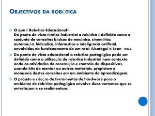 OBJECTIVOS DA ROBÓTICA
 O que é Robótica Educacional?
Do ponto de vista técnico-industrial a robótica é definida como o
conjunto de conceitos básicos de mecânica, cinemática,
automação, hidráulica, informática e inteligência artificial,
envolvidos no funcionamento de um robô (Usategui e Leon, 1986).
 Do ponto de vista educacional a robótica pedagógica pode ser
definida como a utilização da robótica industrial num contexto
onde as atividades de construção e controle de dispositivos,
usando kits de montar ou outros materiais, propiciam o
manuseio destes conceitos em um ambiente de aprendizagem.
 O projeto e criação de ferramentas de hardware para o
ambiente de robótica pedagógica envolve duas vertentes que se
entrelaçam e se realimentam.
 