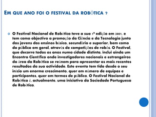 EM QUE ANO FOI O FESTIVAL DA ROBÓTICA ?
 O Festival Nacional de Robótica teve a sua 1ª edição em 2001, e
tem como objectivo a promoção da Ciência e da Tecnologia junto
dos jovens dos ensinos básico, secundário e superior, bem como
do público em geral, através de competições de robôs. O Festival,
que decorre todos os anos numa cidade distinta, inclui ainda um
Encontro Científico onde investigadores nacionais e estrangeiros
da área da Robótica se reúnem para apresentar os mais recentes
resultados da sua actividade. Este evento tem tido desde o seu
início um enorme crescimento, quer em número de equipas e
participantes, quer em termos de público. O Festival Nacional de
Robótica é, actualmente, uma iniciativa da Sociedade Portuguesa
de Robótica.
 