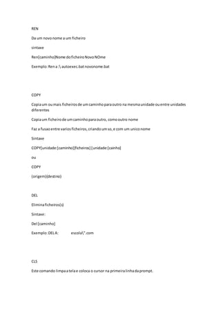 REN 
Da um novo nome a um ficheiro 
sintaxe 
Ren[caminho]Nome do ficheiro Novo NOme 
Exemplo: Ren a : autoexec.bat novonome.bat 
COPY 
Copia um ou mais ficheiros de um caminho para outro na mesma unidade ou entre unidades 
diferentes 
Copia um ficheiro de um caminho para outro, como outro nome 
Faz a fusao entre varios ficheiros, criando um so, e com um unico nome 
Sintaxe 
COPY[unidade:[caminho][ficheiros] [unidade:[cainho] 
ou 
COPY 
(origem)(destino) 
DEL 
Elimina ficheiros(s) 
Sintaxe: 
Del [caminho] 
Exemplo: DEL A: escola".com 
CLS 
Este comando limpa a tela e coloca o cursor na primeira linha da prompt. 
 
