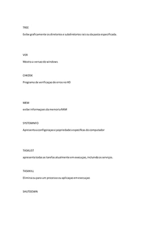 TREE 
Exibe graficamente os diretorios e subdiretorios raiz ou da pasta especificada. 
VER 
Mostra a versao do windows 
CHKDSK 
Programa de verificaçao de erros no HD 
MEM 
exibe informaçoes da memoria RAM 
SYSTEMINFO 
Apresenta a configoraçao e popriedades especificas do computador 
TASKLIST 
apresenta todas as tarefas atualmente em execuçao, incluindo os serviços. 
TASKKILL 
Elimina ou para um processo ou aplicaçao em execuçao 
SHUTDOWN 
 