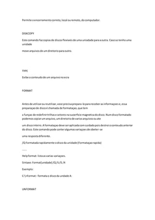 Permite o encerramento correto, local ou remoto, do computador. 
DISKCOPY 
Este comando faz copias de discos flexiveis de uma uniadade para a outra. Caso so tenho uma 
unidade 
move arquivos de um diretorio para outro. 
TYPE 
Exibe o conteudo de um arquivo no ecra 
FORMAT 
Antes de utilizar ou reutilizar, voce precisa prepara-lo para receber as informaçoes e, essa 
preparaçao de disco é chamada de formataçao, que tem 
a funçao de redefinir trilhas e setores na suoerficie magnetica do disco. Num disco formatado 
podemos copiar um arquivo, um diretorio de varios arquivos ou ate 
um disco inteiro. A formataçao deve ser aplicada com cuidado pois destroi o conteudo anterior 
do disco. Este comando pode conter algumas variaçoes de obeter-se 
uma resposta diferente. 
/Q Formatada rapidamente o disco da unidade (Formataçao rapida) 
...... 
Help format- lista as varias variaçoes. 
Sintaxe: Format[unidade] /Q /U /S /4 
Exemplo: 
C:>Format:- formata o disco da undade A: 
UNFORMAT 
 
