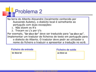 Problema 2
Na terra do Alberto Alexandre (localmente conhecido por
     Auexande Aubeto), o dialecto local é semelhante ao
     português com duas excepções:
   1. Não dizem os R’s
   2. Trocam os L’s por U’s
Por exemplo, “lar doce lar” deve ser traduzido para “ua doce ua”.
Implementar um tradutor de ficheiros de texto em português para
     o dialecto do Alberto. O tradutor deve pedir ao utilizador o
     nome do ficheiro a traduzir e apresentar a tradução no ecrã.

   Ficheiro de entrada                              Ficheiro de saída
   lar doce lar                                      ua doce ua




                         Programação em Java 2006-2007                  10
 