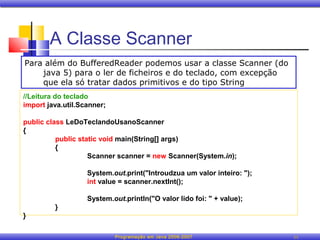 A Classe Scanner
Para além do BufferedReader podemos usar a classe Scanner (do
    java 5) para o ler de ficheiros e do teclado, com excepção
    que ela só tratar dados primitivos e do tipo String
//Leitura do teclado
import java.util.Scanner;

public class LeDoTeclandoUsanoScanner
{
          public static void main(String[] args)
          {
                    Scanner scanner = new Scanner(System.in);

                   System.out.print("Introudzua um valor inteiro: ");
                   int value = scanner.nextInt();

                   System.out.println("O valor lido foi: " + value);
         }
}

                            Programação em Java 2006-2007               11
 