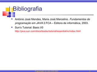 Bibliografia
   António José Mendes, Maria José Marcelino. Fundamentos de
    programação em JAVA 2.FCA – Editora de informática, 2003.
   Sun’s Tutorial: Basic I/0
    http://java.sun.com/docs/books/tutorial/essential/io/index.html




                       Programação em Java 2006-2007                  13
 