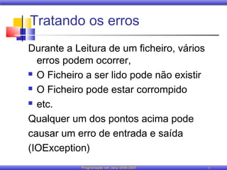 Tratando os erros
Durante a Leitura de um ficheiro, vários
  erros podem ocorrer,
 O Ficheiro a ser lido pode não existir

 O Ficheiro pode estar corrompido

 etc.

Qualquer um dos pontos acima pode
causar um erro de entrada e saída
(IOException)
            Programação em Java 2006-2007   5
 