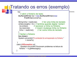 Tratando os erros (exemplo)
      try{
        // abrir o ficheiro de texto
       BufferedWriter bw = new BufferedWriter(new
             FileWriter(nomeFx));

       String linha = readLine();         // ler uma linha do teclado
       while(s.length() > 0) { // termina quando digitar <enter>
         bw.write(s);        // escrever a linha no ficheiro
         bw.newLine();         // inserir mudança linha no ficheiro
         linha = readLine();       // ler outra linha do teclado
       }
       // fechar o ficheiro
       bw.close();
       System.out.println("O conteúdo foi armazenado no ficheiro “
                 + nomeFx);
      }
     catch (IOException e){
           Sysstem.out.println(“Ocorreram problemas na leitura do
         ficheiro ” + e.getMessage());
     }
 }

                   Programação em Java 2006-2007                        7
 