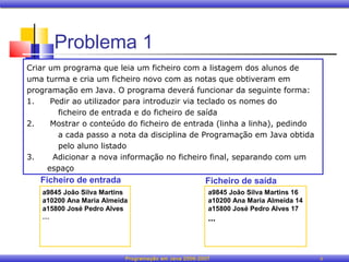 Problema 1
Criar um programa que leia um ficheiro com a listagem dos alunos de
uma turma e cria um ficheiro novo com as notas que obtiveram em
programação em Java. O programa deverá funcionar da seguinte forma:
1.     Pedir ao utilizador para introduzir via teclado os nomes do
         ficheiro de entrada e do ficheiro de saída
2.     Mostrar o conteúdo do ficheiro de entrada (linha a linha), pedindo
         a cada passo a nota da disciplina de Programação em Java obtida
         pelo aluno listado
3.      Adicionar a nova informação no ficheiro final, separando com um
      espaço
   Ficheiro de entrada                               Ficheiro de saída
   a9845 João Silva Martins                           a9845 João Silva Martins 16
   a10200 Ana Maria Almeida                           a10200 Ana Maria Almeida 14
   a15800 José Pedro Alves                            a15800 José Pedro Alves 17
   …                                                  ...



                          Programação em Java 2006-2007                             8
 