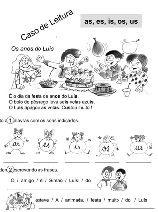 it ur a
                      e Le              as, es, is, os, us
               s od
          Ca
     Os anos do Luís




    É o dia da festa de anos do Luís.
    O bolo de pêssego leva seis velas azuis.
    O Luís apagou as velas. Custou muito !

to as1palavras com os sons indicados.




    2
dena, escrevendo as frases.

     O / amigo / é / Simão / Luís. / do



                esteve / A / animada. / festa / muito / do / Luís
 