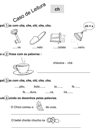 r   a
                               e itu                 ch
                         eL
                s od
          Ca
    1
palavras com cha, che, chi, cho, chu.                                                       ch = x




         ......ve           ......nelo           ......colate                 ......veiro

    2
a uma frase com as palavras :


                                                 chávena - chá




    3
palavras com cha, che, chi, cho, chu.

          ......péu,          bola......,            ta......,            fe......,
                    fe......dura,        ......va,               ria......,

    4
substituindo os desenhos pelas palavras.


        O Chico comeu o                     de uvas.



        O bebé chorão chucha na                            .
 