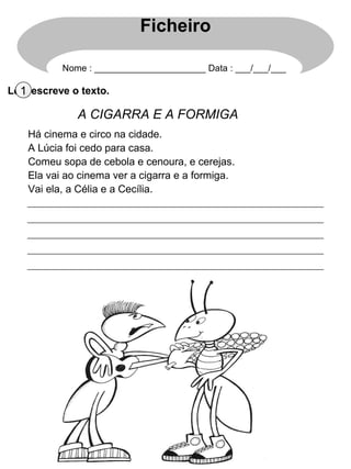 Ficheiro

           Nome : ______________________ Data : ___/___/___

Lê 1 escreve o texto.
   e

              A CIGARRA E A FORMIGA
    Há cinema e circo na cidade.
    A Lúcia foi cedo para casa.
    Comeu sopa de cebola e cenoura, e cerejas.
    Ela vai ao cinema ver a cigarra e a formiga.
    Vai ela, a Célia e a Cecília.
 