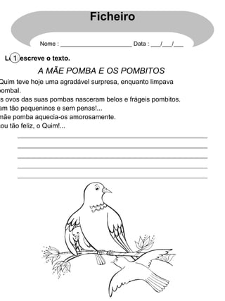 Ficheiro

             Nome : ______________________ Data : ___/___/___

  Lê 1 escreve o texto.
     e
             A MÃE POMBA E OS POMBITOS
 Quim teve hoje uma agradável surpresa, enquanto limpava
pombal.
os ovos das suas pombas nasceram belos e frágeis pombitos.
am tão pequeninos e sem penas!...
mãe pomba aquecia-os amorosamente.
cou tão feliz, o Quim!...
 