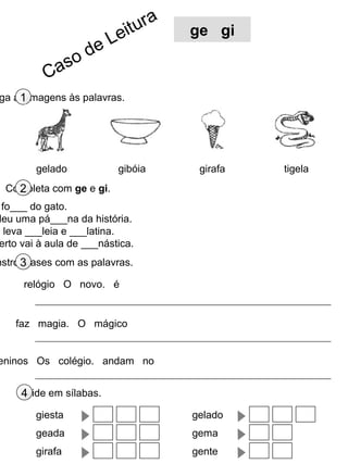 r   a
                           e itu         ge gi
                    d eL
              so
           Ca
     1
 ga as imagens às palavras.




         gelado            gibóia         girafa   tigela
    2
  Completa com ge e gi.
  fo___ do gato.
 leu uma pá___na da história.
o leva ___leia e ___latina.
 erto vai à aula de ___nástica.
nstrói3frases com as palavras.

      relógio O novo. é


    faz magia. O mágico


eninos Os colégio. andam no


      4
     Divide em sílabas.

         giesta                          gelado
         geada                           gema
         girafa                          gente
 