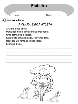 Ficheiro

           Nome : ______________________ Data : ___/___/___

Lê 1 escreve o texto.
   e
               A CLARA É BOA ATLETA
    A Clara é boa atleta.
    Participou numa corrida muito importante.
    Uma corrida de bicicleta.
    Está muito entusiasmada. Foi vencedora.
    Recebeu um ramo de lindas flores.
    Eram gladíolos.
 