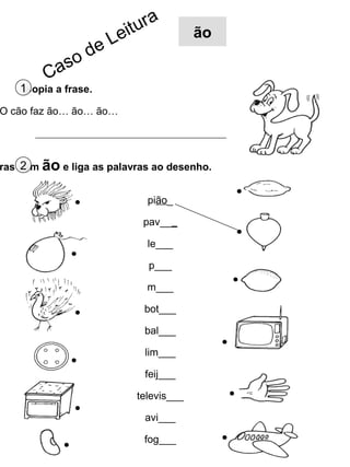 r   a
                          e itu           ão
                     eL
              s od
         Ca
   1Copia a frase.
O cão faz ão… ão… ão…




ras com ão e liga as palavras ao desenho.
    2

                                pião_

                               pav___

                                le___

                                p___

                                m___

                               bot___

                               bal___

                               lim___

                               feij___

                             televis___

                               avi___

                               fog___
 