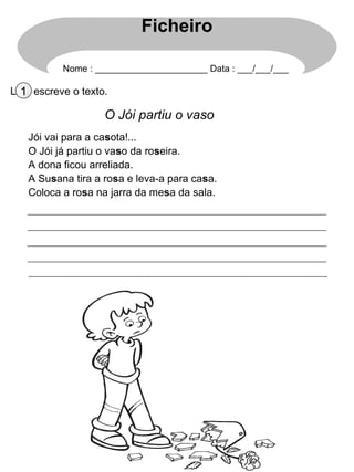 Ficheiro

           Nome : ______________________ Data : ___/___/___

Lê1e escreve o texto.

                    O Jói partiu o vaso
   Jói vai para a casota!...
   O Jói já partiu o vaso da roseira.
   A dona ficou arreliada.
   A Susana tira a rosa e leva-a para casa.
   Coloca a rosa na jarra da mesa da sala.
 