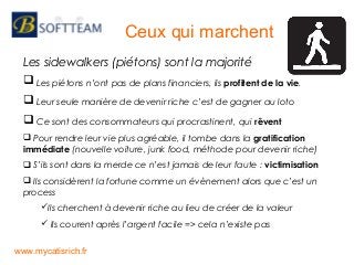Les sidewalkers (piétons) sont la majorité
 Les piétons n’ont pas de plans financiers, ils profitent de la vie.
 Leur seule manière de devenir riche c’est de gagner au loto
 Ce sont des consommateurs qui procrastinent, qui rêvent
 Pour rendre leur vie plus agréable, il tombe dans la gratification
immédiate (nouvelle voiture, junk food, méthode pour devenir riche)
 S’ils sont dans la merde ce n’est jamais de leur faute : victimisation
 Ils considèrent la fortune comme un évènement alors que c’est un
process
Ils cherchent à devenir riche au lieu de créer de la valeur
 Ils courent après l’argent facile => cela n’existe pas
Ceux qui marchent
www.mycatisrich.fr
 