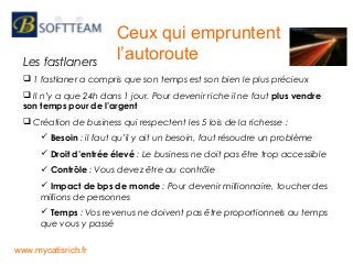 Les fastlaners
 1 fastlaner a compris que son temps est son bien le plus précieux
 Il n’y a que 24h dans 1 jour. Pour devenir riche il ne faut plus vendre
son temps pour de l’argent
 Création de business qui respectent les 5 lois de la richesse :
 Besoin : il faut qu’il y ait un besoin, faut résoudre un problème
 Droit d’entrée élevé : Le business ne doit pas être trop accessible
 Contrôle : Vous devez être au contrôle
 Impact de bps de monde : Pour devenir millionnaire, toucher des
millions de personnes
 Temps : Vos revenus ne doivent pas être proportionnels au temps
que vous y passé
Ceux qui empruntent
l’autoroute
www.mycatisrich.fr
 