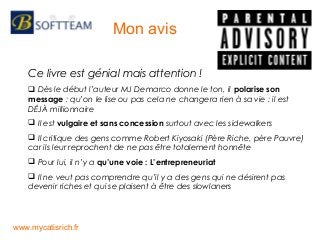 Ce livre est génial mais attention !
 Dès le début l’auteur MJ Demarco donne le ton, il polarise son
message : qu’on le lise ou pas cela ne changera rien à sa vie : il est
DÉJÀ millionnaire
 Il est vulgaire et sans concession surtout avec les sidewalkers
 Il critique des gens comme Robert Kiyosaki (Père Riche, père Pauvre)
car ils leur reprochent de ne pas être totalement honnête
 Pour lui, il n’y a qu’une voie : L’entrepreneuriat
 Il ne veut pas comprendre qu’il y a des gens qui ne désirent pas
devenir riches et qui se plaisent à être des slowlaners
Mon avis
www.mycatisrich.fr
 