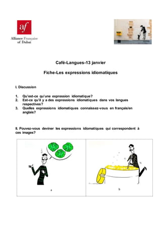 Café-Langues-13 janvier
Fiche-Les expressions idiomatiques
I. Discussion
1. Qu’est-ce qu’une expression idiomatique?
2. Est-ce qu’il y a des expressions idiomatiques dans vos langues
respectives?
3. Quelles expressions idiomatiques connaissez-vous en français/en
anglais?
II. Pouvez-vous deviner les expressions idiomatiques qui correspondent à
ces images?
a b