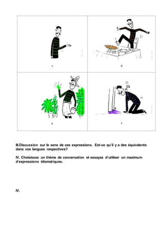 c d
e f
III.Discussion sur le sens de ces expressions. Est-ce qu’il y a des équivalents
dans vos langues respectives?
IV. Choisissez un thème de conversation et essayez d’utiliser un maximum
d’expressions idiomatiques.
IV.