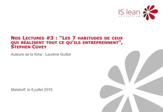 Auteure de la fiche : Laurène Guillot
NOS LECTURES #3 : “LES 7 HABITUDES DE CEUX
QUI RÉALISENT TOUT CE QU’ILS ENTREPRENNENT”,
STEPHEN COVEY
Malakoff, le 6 juillet 2015
 