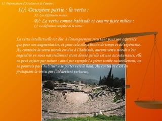 I/: Présentation d’Aristote et de l’œuvre : II/: Deuxième partie : la vertu : A/: Les différentes vertus : B/: La vertu comme habitude et comme juste milieu : C/: La définition complète de la vertu : La vertu intellectuelle est due  à l’enseignement reçu tant pour son existence que pour son augmentation, et pour cela elle a besoin de temps et de’expérience. Au contraire la vertu morale est due à l’habitude, aucune vertu morale n’est engendrée en nous naturellement étant donné qu’elle est une accoutumance, elle ne peut exister par nature : ainsi par exemple l a pierre tombe naturellement, on ne pourrais pas l’habituer à se porter vers le haut. Au contraire c’est en pratiquant la vertu que l’on devient vertueux. 