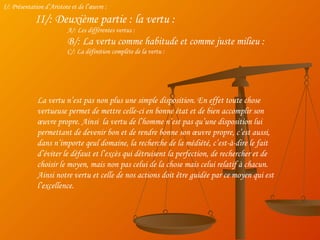 I/: Présentation d’Aristote et de l’œuvre : II/: Deuxième partie : la vertu : A/: Les différentes vertus : B/: La vertu comme habitude et comme juste milieu : C/: La définition complète de la vertu : La vertu n’est pas non plus une simple disposition. En effet toute chose vertueuse permet de mettre celle-ci en bonne état et de bien accomplir son œuvre propre. Ainsi  la vertu de l’homme n’est pas qu’une disposition lui permettant de devenir bon et de rendre bonne son œuvre propre, c’est aussi, dans n’importe qeul domaine, la recherche de la médiété, c’est-à-dire le fait d’éviter le défaut et l’excès qui détruisent la perfection, de rechercher et de choisir le moyen, mais non pas celui de la chose mais celui relatif à chacun. Ainsi notre vertu et celle de nos actions doit être guidée par ce moyen qui est l’excellence. 