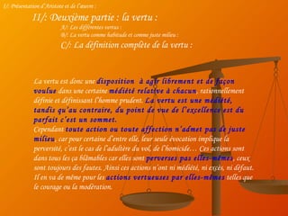 I/: Présentation d’Aristote et de l’œuvre : II/: Deuxième partie : la vertu : A/: Les différentes vertus : B/: La vertu comme habitude et comme juste milieu : C/: La définition complète de la vertu : La vertu est donc une  disposition  à agir librement et de façon voulue  dans une certaine  médiété relative à chacun , rationnellement définie et définissant l’homme prudent.  La vertu est une médiété, tandis qu’au contraire, du point de vue de l’excellence est du parfait c’est un sommet. Cependant  toute action ou toute affection n’admet pas de juste milieu , car pour certaine d’entre elle, leur seule évocation implique la perversité, c’est le cas de l’adultère du vol, de l’homicide… Ces actions sont dans tous les ça blâmables car elles sont  perverses pas elles-mêmes , ceux sont toujours des fautes. Ainsi ces actions n’ont ni médiété, ni excès, ni défaut. Il en va de même pour les  actions vertueuses par elles-mêmes  telles que le courage ou la modération. 