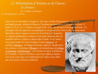 I/: Présentation d’Aristote et de l’œuvre : A/:Aristote : B/: L’éthique à Nicomaque : II/: Deuxième partie : la vertu : Aristote (né en Macédoine à Stagire en -384, mort à Eubée (île grecque) en -322) est un philosophe grecque , disciple de Platon à l’Académie puis précepteur d’Alexandre le Grand. Il fonde en 355 av. J.-C. à Athènes sa propre école : Le Lycée, dit aussi école péripatéticienne. Il a développé selon une approche encyclopédique la conception d’un Univers fini, rigoureusement hiérarchisé selon le rapport en tout être de la forme et de la matière, et s’offrant globalement à l’emprise d’une pensée humaine dont les  modalités doivent s’adapter à chaque objet d’étude. Il  est l’auteur  d’un grand nombre de traité de logique (comme  Organon ) , de  politique  (Politique ) , de biologie (anatomie comparée, classification  des animaux) , de physique ( Physique ) et de métaphysique ( L’éthique  à Nicomaque ,  Métaphysique ) , cette dernière assurant le fondement  de l’ensemble. L’œuvre d’Aristote a exercé une influence majeure,  tant sur la science que sur la philosophie de l’Islam à leurs début  que sur la pensée chrétienne médiévale.  