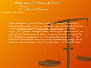 I/: Présentation d’Aristote et de l’œuvre : A/:Aristote : B/: L’éthique à Nicomaque : II/: Deuxième partie : la vertu : L’éthique à Nicomaque  est un traité d’éthique dans lequel Aristote fait du bonheur la fin suprême de l’activité humaine et expose sa conception des vertus, juste milieu entre les extrêmes. Il est, avec  L’éthique à Eudène  et la  Grande Morale  ( Magna Moralia ) , l’un des trois principaux livres exposant la, philosophie d’Aristote. Cet ouvrage se comprend comme un traité pratique qui doit guider l’homme vers le bonheur (=le souverain  bien) et le citoyen vers le bien commun de la Cité. Ethique et politique sont en effet inséparables chez Aristote : la vertu, n’étant possible que dans le cadre de la cité, est une faculté essentiellement politique. Aristote théorise aussi dans ce livre la justice (livre V) , la prudence (livre VI) et l’amitié (livre VIII). 