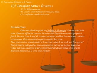 I/: Présentation d’Aristote et de l’œuvre : II/: Deuxième partie : la vertu : A/: Les différentes vertus : B/: La vertu comme habitude et comme juste milieu : C/: La définition complète de la vertu : Introduction: Dans cette deuxième partie de  L’éthique à Nicomaque , Aristote traite de la vertu. Dans une définition courante, la vertu est la disposition constante qui porte à faire le bien et à éviter le mal. Or certaines personnes semblent être vertueuses en toutes circonstances, d’autres semblent acquérir ou perdre leur vertu. Nous pouvons donc nous demander si la vertu est naturelle ou si elle doit être apprise? Pour répondre à cette question nous commencerons par voir qu’il existe différentes vertus, puis nous étudierons la vertu comme habitude et juste milieu enfin nous la définition définitive de la vertu selon Aristote. 
