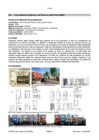 77/205
POPSU-Lille, rapport final (2008) Tome 1 Mis à jour : le 02/06/08
5.4. Les maisons créatives, rue Ferrer à Lille Fives (2004)
Acteurs et éléments de programme
Localisation : Rue Francisco Ferrer à Lille (quartier Fives)
Année : 2004
Maîtrise d’ouvrage : SEDAF
Maîtrise d’œuvre : Jean-Pierre Watel – Daniel Carton, architectes
Taille de l’opération : 35 maisons en accession
Trame parcellaire : 5,20m/5,90m
Surface habitable : 95 m2 pour un T5
Le projet
Quelques années après l’échec relatif des maisons de la rue Dupuytren, et face au changement de
conjoncture du marché immobilier, la SEDAF a finalement décidé de lancer la seconde tranche de
l’opération, sur la rue Francisco Ferrer à Fives. Les concepteurs ont repris la distribution déjà développée
dans la première tranche, mais en proposant, cette fois, des façades contemporaines et toutes distinctes.
La distribution varie très peu d’une maison à l’autre. Seul l’emplacement de la cuisine est laissé au choix
des acheteurs : en façade ou au centre de la maison et donc en second jour. Le petit jardin est
accessible depuis le salon par un escalier et, encore une fois, les façades arrière sont toutes identiques.
Chaque entrée dispose toujours d’un interphone. En effet, les maisons de ville possèdent un rez-de-
chaussée totalement dédié aux services tandis que les lieux de vie sont aux étages supérieurs. Les
maisons de cette opération se sont bien vendues dès le début. D’après les promoteurs, le quartier de
Fives est aujourd’hui devenu une valeur sûre. Les prix augmentent d’ailleurs très fortement.
Iconographie
Plan masse et vue perspective (doc.
SEDAF) Façade et coupes, 1ère
tranche
ill. 9 : Plan, façades et coupes des maisons en coeur d’ilôt (source : SEDAF)
ill. 10 : Façade des maisons sur la rue Francisco Ferrer (photo : Dubus, Parasie)
 