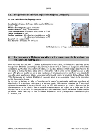 78/205
POPSU-Lille, rapport final (2008) Tome 1 Mis à jour : le 02/06/08
5.5. Les pavillons de l’Europe, impasse de Prague à Lille (2004)
Acteurs et éléments de programme
Localisation : Impasse de Prague à Lille (quartier St Maurice)
Année : 2004
Maîtrise d’ouvrage : Bouygues Immobilier
Maîtrise d’œuvre : Jean-Claude Burdèse
Taille de l’opération : 15 maisons en accession et locatif
Trame parcellaire : 6,20m
Surface habitable : 126 m2 surface habitable pour un T4
150 m2 surface habitable pour un T5
Loyer : 1 150 euros en 2006
Prix de vente : 218 000 à 260 000 euros
ill. 11 : Opération rue de Prague à Lille, Burdèse architecte, 2004
6. Le concours « Maisons en Ville / « Le renouveau de la maison de
ville dans la métropole »
Dans le cadre de Lille 2004 - Capitale Européenne de la Culture, un concours a été initié par le
Groupement d’Intérêts Economiques de promoteurs de la FNPC. Il s’adressait aux jeunes architectes
européens. Sur fond de renouvellement urbain, son but était de relancer la typologie des maisons de
ville dans la métropole lilloise et ce afin de «réinventer l’art de vivre en ville et réaménager la cité
pour offrir plus de qualité de vie à ses habitants». Il s’agissait aussi de conférer une attractivité
nouvelle à des quartiers en déclin. Le concours cherchait à valider la faisabilité de la politique de la
Ville Renouvelée en matière d’habitat et répondait ainsi à un nécessaire retour de la promotion
privée dans ces territoires.
Le concours « Maisons en Ville » s’organise sur la base d’un partenariat validé par une charte et
établi entre 10 promoteurs régionaux et le secteur public. 140 maisons réparties sur 3 sites sont
prévues en accession à la propriété (à partir de 152 000 euros) et en location. Des études de
réaménagement et de création d’espaces publics accompagnent les projets sur la friche Méo à Lille
Moulins, sur la friche PJT à Tourcoing et sur la friche Fabricants – Sarrail à Roubaix. Aujourd’hui les
projets de Lille et Tourcoing ont tous trouvé des acquéreurs, tandis que le projet roubaisien n’est plus
à l’ordre du jour.
 