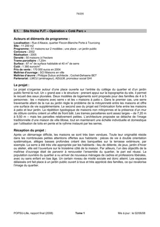 79/205
POPSU-Lille, rapport final (2008) Tome 1 Mis à jour : le 02/06/08
6.1. Site friche PJT – Opération « Coté Parc »
Acteurs et éléments de programme :
Localisation : Rue d’Alsace, quartier Flocon-Blanche Porte à Tourcoing
Site : 11 200 m2
Programme : 51 maisons sur 2 modèles ; une place ; un jardin public
Concours : 2002
Réalisation : 2005
Densité : 50 maisons à l’hectare
Trame parcellaire : 7,20m
Surface : 87 m2
de surface habitable et 40 m2
de serre
Coût : 1 380 euros/m2
Prix de vente : 170 000 euros en 2004
Maîtrise d’ouvrage : SCI Maisons en ville
Maîtrise d’œuvre : Philippe Dubus architecte ; Cochet-Dehaene BET
Partenariat : LMCU (aménageur), ADULM, promoteur social GHI
Le projet :
Le projet s’organise autour d’une place ouverte sur l’entrée du collège du quartier et d’un jardin
public fermé la nuit. Un « grand axe » le structure : prenant appui sur la topographie du site, il permet
le recueil des eaux pluviales. Deux modèles de logements sont proposés pour des familles de 4 à 5
personnes : les « maisons avec serre » et les « maisons à patio ». Dans le premier cas, une serre
traversante allant de la rue au jardin règle le problème de la mitoyenneté entre les maisons et offre
une surface de vie supplémentaire. Le second axe du projet est l’imbrication forte entre les maisons
à patio et leur jardin. La répétition typologique de maisons non mitoyennes et la présence d’un mur
de clôture continu créent un effet de front bâti. Les trames parcellaires sont assez larges – de 7,20 m
à 9,50 m – mais les parcelles relativement petites. L’architecture proposée se détache de l’image
traditionnelle d’une maison de ville lilloise, tout en maintenant une échelle individuelle et domestique
par l’utilisation de toits en pente et le rythme instauré par les serres.
Réception du projet :
Après un démarrage difficile, les maisons se sont très bien vendues. Toute leur originalité réside
dans les nombreuses petites attentions offertes aux habitants : pièces de vie à double orientation
systématique, allèges basses profondes créant des banquettes sur la terrasse extérieure, par
exemple. La serre a été très vite appropriée par les habitants : lieu de détente, de jeux, jardin d’hiver
ou atelier, elle est l’ouverture sur le troisième côté de la maison. Par ailleurs, l’un des objectifs de la
maîtrise d’ouvrage était de parvenir à renouveler l’ensemble du quartier, le pari est réussi. La
population ouvrière du quartier a vu arriver de nouveaux ménages de cadres et professions libérales,
avec ou sans enfant en bas âge. Un certain niveau de mixité sociale est donc atteint. Les espaces
délaissés ont fait place à un jardin public ouvert à tous et très apprécié des familles, ce qui revalorise
l’image du quartier.
 